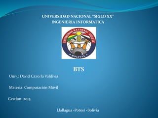 UNIVERSIDAD NACIONAL “SIGLO XX”
INGENIERIA INFORMATICA
BTS
Univ.: David Cazorla Valdivia
Materia: Computación Móvil
Gestion: 2015
Llallagua -Potosí -Bolivia
 