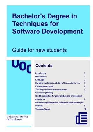 Bachelor's Degree in
Techniques for
Software Development
Guide for new students
Contents
Introduction 2
Presentation 2
Language 3
Enrolment calendar and start of the academic year 3
Programme of study 3
Teaching methods and assessment 5
Enrolment planning 7
Credit recognition for prior studies and professional
experience 8
Enrolment specifications: Internship and Final Project
courses 9
Teaching figures 10
 