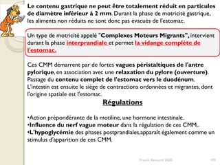 Franck Rencurel 2020 109
Le contenu gastrique ne peut être totalement réduit en particules
de diamètre inférieur à 2 mm. Durant la phase de motricité gastrique,
les aliments non réduits ne sont donc pas évacués de l'estomac.
Un type de motricité appelé "Complexes Moteurs Migrants", intervient
durant la phase interprandiale et permet la vidange complète de
l'estomac.
Ces CMM démarrent par de fortes vagues péristaltiques de l'antre
pylorique, en association avec une relaxation du pylore (ouverture).
Passage du contenu complet de l'estomac vers le duodénum.
L'intestin est ensuite le siège de contractions ordonnées et migrantes, dont
l'origine spatiale est l'estomac.
Régulations
•Action prépondérante de la motiline, une hormone intestinale.
•Influence du nerf vague moteur dans la régulation de ces CMM,.
•L'hypoglycémie des phases postprandiales,apparaît également comme un
stimulus d'apparition de ces CMM.
 