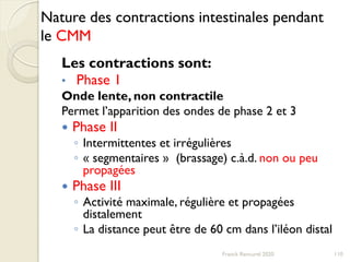 Nature des contractions intestinales pendant
le CMM
Les contractions sont:
• Phase 1
Onde lente, non contractile
Permet l’apparition des ondes de phase 2 et 3
 Phase II
◦ Intermittentes et irrégulières
◦ « segmentaires » (brassage) c.à.d. non ou peu
propagées
 Phase III
◦ Activité maximale, régulière et propagées
distalement
◦ La distance peut être de 60 cm dans l’iléon distal
110Franck Rencurel 2020
 