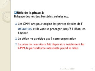 Franck Rencurel 2020 111
Rôle de la phase 3:
Balayage des résidus, bactéries, cellules etc.
 Les CMM ont pour origine les parties distales de l’
estomac et ils vont se propager jusqu’à l’ iléon en
120 min
 Le côlon ne participe pas à cette organisation
 La prise de nourriture fait disparaitre totalement les
CMM, le péristaltisme intestinale prend le relais
 