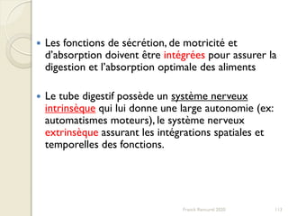 Franck Rencurel 2020 113
 Les fonctions de sécrétion, de motricité et
d’absorption doivent être intégrées pour assurer la
digestion et l’absorption optimale des aliments
 Le tube digestif possède un système nerveux
intrinsèque qui lui donne une large autonomie (ex:
automatismes moteurs), le système nerveux
extrinsèque assurant les intégrations spatiales et
temporelles des fonctions.
 