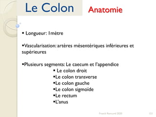 121Franck Rencurel 2020
Le Colon Anatomie
 Longueur: 1mètre
Vascularisation: artères mésentériques inférieures et
supérieures
Plusieurs segments: Le caecum et l’appendice
 Le colon droit
Le colon transverse
Le colon gauche
Le colon sigmoïde
Le rectum
L’anus
 