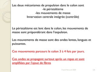 Franck Rencurel 2020 125
Les deux mécanismes de propulsion dans le colon sont
-le péristaltisme
-les mouvements de masse
Innervation centrale intégrée (contrôle)
Le péristaltisme est lent dans le colon, les mouvements de
masse sont prépondérant dans l’expulsion.
Les mouvements de masse sont des ondes lentes, longues et
puissantes.
Ces mouvements parcours le colon 3 à 4 fois par jours.
Ces ondes se propagent surtout après un repas et sont
amplifiées par l’ajout de fibres
 