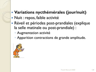 128
 Variations nycthémérales (jour/nuit)
 Nuit : repos, faible activité
 Réveil et périodes post-prandiales (explique
la selle matinale ou post-prandiale) :
◦ Augmentation activité
◦ Apparition contractions de grande amplitude.
Franck Rencurel 2020
 