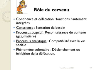 Franck Rencurel 2020 129
 Continence et défécation : fonctions hautement
intégrées
 Conscience : Sensation de besoin
 Processus cognitif : Reconnaissance du contenu
(gaz, matière)
 Processus analytique : Compatibilité avec la vie
sociale
 Phénomène volontaire : Déclenchement ou
inhibition de la défécation.
Rôle du cerveau
 