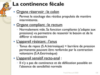 La continence fécale
 Organe réservoir : le colon
◦ Permet le stockage des résidus propulsés de manière
intermittente.
 Organe compliant : le rectum
◦ Normalement vide. Sa fonction compliante (s’adapte aux
pressions) va permettre de ressentir le besoin et de le
différer si nécessaire
 L’appareil résistant : l’anus
◦ Tonus de repos (S.A.Intrinsèque) = barrière de pression
permanente pouvant être renforcée par la contraction
volontaire (S.A.Extrinsèque)
 L’appareil sensitif recto-anal :
◦ Il n’y a pas de continence et de défécation possible en
l’absence de sensibilité normale
130Franck Rencurel 2020
 