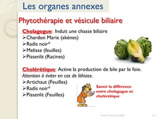 Phytothérapie et vésicule biliaire
Cholagogue: Induit une chasse biliaire
Chardon Marie (akènes)
Radis noir*
Melisse (feuilles)
Pissenlit (Racines)
Cholérétique: Active la production de bile par le foie.
Attention à éviter en cas de lithiase.
Artichaut (Feuilles)
Radis noir*
Pissenlit (Feuilles)
147
Les organes annexes
Franck Rencurel 2020
Savoir la différence
entre cholagogue et
cholérétique
 