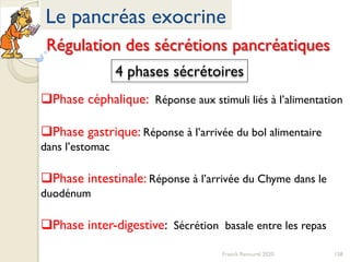 158Franck Rencurel 2020
Le pancréas exocrine
Régulation des sécrétions pancréatiques
4 phases sécrétoires
Phase céphalique: Réponse aux stimuli liés à l’alimentation
Phase gastrique: Réponse à l’arrivée du bol alimentaire
dans l’estomac
Phase intestinale: Réponse à l’arrivée du Chyme dans le
duodénum
Phase inter-digestive: Sécrétion basale entre les repas
 