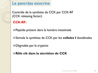 Contrôle de la synthèse de CCK par CCK-RF
(CCK releasing factor)
CCK-RF:
Peptide présent dans la lumière intestinale
Stimule la synthèse de CCK par les cellules I duodénales
Dégradée par la trypsine
Rôle clé dans la sécrétion de CCK
168
Le pancréas exocrine
Franck Rencurel 2020
 