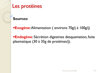 181Franck Rencurel 2020
Les protéines
Sources:
Exogène:Alimentation ( environs 70g/j à 100g/j)
Endogène: Sécrétion digestives desquamation, fuite
plasmatique (30 à 35g de protéines/j).
 