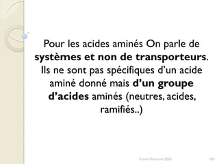 183Franck Rencurel 2020
Pour les acides aminés On parle de
systèmes et non de transporteurs.
Ils ne sont pas spécifiques d’un acide
aminé donné mais d’un groupe
d’acides aminés (neutres, acides,
ramifiés..)
 