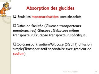 Franck Rencurel 2020 199
Absorption des glucides
 Seuls les monosaccharides sont absorbés
Diffusion facilitée (Glucose transporteurs
membranaires) Glucose , Galactose même
transporteur, Fructose transporteur spécifique
Co-transport sodium/Glucose (SGLT1) diffusion
simple(Transport actif secondaire avec gradient de
sodium)
 