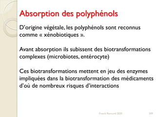 Absorption des polyphénols
Franck Rencurel 2020 209
D’origine végétale, les polyphénols sont reconnus
comme « xénobiotiques ».
Avant absorption ils subissent des biotransformations
complexes (microbiotes, entérocyte)
Ces biotransformations mettent en jeu des enzymes
impliquées dans la biotransformation des médicaments
d’où de nombreux risques d’interactions
 