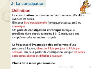 212Franck Rencurel 2020
2- La constipation
Définition
La constipation consiste en un retard ou une difficulté à
évacuer les selles.
Elle peut être occasionnelle (voyage, grossesse, etc.) ou
chronique.
On parle de constipation chronique lorsque le
problème dure depuis au moins 6 à 12 mois, avec des
symptômes plus ou moins marqués.
La fréquence d’évacuation des selles varie d’une
personne à l’autre, allant de 3 fois par jour à 3 fois par
semaine. On peut parler de constipation lorsque les selles
sont dures, sèches et difficiles à évacuer.
Moins de 3 selles par semaine.
 