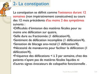 214Franck Rencurel 2020
La constipation se définit comme l'existence durant 12
semaines (non impérativement consécutives) au cours
des 12 mois précédents d'au moins 2 des symptômes
suivants :
•Difficultés d‘émission des matières fécales pour au
moins une défécation sur quatre,
•Selle dure ou fractionnée (1 défécation/4),
•Sentiment de défécation incomplète (1 défécation/4),
•Sensation de blocage ano-rectal (1 défécation/4),
•Nécessité de manœuvres pour faciliter la défécation (1
défécation/4),
•Fréquence des défécations < à 3 par semaine, chez des
patients n'ayant pas de matières fécales liquides ni
d'autres signes évocateurs de colopathie fonctionnelle .
2- La constipation
 