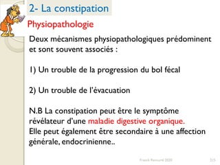 215Franck Rencurel 2020
Deux mécanismes physiopathologiques prédominent
et sont souvent associés :
1) Un trouble de la progression du bol fécal
2) Un trouble de l’évacuation
N.B La constipation peut être le symptôme
révélateur d’une maladie digestive organique.
Elle peut également être secondaire à une affection
générale, endocrinienne..
2- La constipation
Physiopathologie
 
