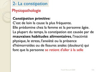 216Franck Rencurel 2020
Constipation primitive:
C’est de loin la cause la plus fréquente.
Elle prédomine chez la femme et la personne âgée.
La plupart du temps, la constipation est causée par de
mauvaises habitudes alimentaires, l'inactivité
physique, le stress, l'anxiété ou la présence
d'hémorroïdes ou de fissures anales (douleurs) qui
font que la personne se retient d'aller à la selle
2- La constipation
Physiopathologie
 