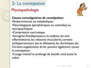 217Franck Rencurel 2020
Causes extradigestives de constipation:
Endocriniennes ou métaboliques
•Neurologiques (périphériques ou centrales) ou
neuropsychiques
•Compression extrinsèque
•Iatrogène:Antidépresseurs, la codéine, les anti-
inflammatoires, les relaxants musculaires, certains
antihypertenseurs (ex: le diltiazem), les diurétiques etc.
Certains suppléments de fer peuvent également causer
la constipation.
•L’usage intensif et prolongé de laxatifs rend atone le
colon
2- La constipation
Physiopathologie
 