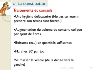 219Franck Rencurel 2020
•Une hygiène défécatoire (Ne pas se retenir,
prendre son temps sans forcer..)
•Augmentation du volume du contenu colique
par ajout de fibres
•Boissons (eau) en quantités suffisantes
•Marcher 30’ par jour
•Se masser le ventre (de la droite vers la
gauche)
2- La constipation
Traitements et conseils
 