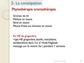 220Franck Rencurel 2020
2- La constipation
Phytothérapie aromathérapie
Graines de lin
Mélisse en tisane
Séné en tisane
Mauve frisée ou chinoise en tisane
Ex: HE de gingembre
•1gtt HE gingembre, basilic, marjolaine,
térébenthine dans 1cc d’ HuileVégétale
massage sur le ventre 3x/ j pendant 1 semaine
 