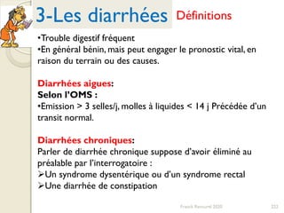 222Franck Rencurel 2020
3-Les diarrhées Définitions
•Trouble digestif fréquent
•En général bénin, mais peut engager le pronostic vital, en
raison du terrain ou des causes.
Diarrhées aigues:
Selon l’OMS :
•Emission > 3 selles/j, molles à liquides < 14 j Précédée d’un
transit normal.
Diarrhées chroniques:
Parler de diarrhée chronique suppose d’avoir éliminé au
préalable par l’interrogatoire :
Un syndrome dysentérique ou d’un syndrome rectal
Une diarrhée de constipation
 