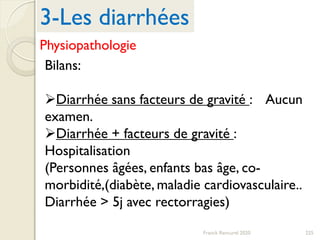 225Franck Rencurel 2020
Bilans:
Diarrhée sans facteurs de gravité : Aucun
examen.
Diarrhée + facteurs de gravité :
Hospitalisation
(Personnes âgées, enfants bas âge, co-
morbidité,(diabète, maladie cardiovasculaire..
Diarrhée > 5j avec rectorragies)
3-Les diarrhées
Physiopathologie
 