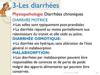 226Franck Rencurel 2020
DIARRHÉE MOTRICE
Les selles sont typiquement post-prandiales
La diarrhée répond au moins partiellement aux
ralentisseurs du transit et elle cède au jeûne.
DIARRHÉE OSMOTIQUE:
La diarrhée est hydrique, sans altération de l’état
général ni malabsorption
MALABSORPTION:
Les diarrhées par malabsorption peuvent être
responsables de carences et de perte de poids
malgré des apports alimentaires qui peuvent être
conservés.
3-Les diarrhées
Physiopathologie: Diarrhées chroniques
 