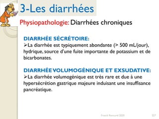 227Franck Rencurel 2020
DIARRHÉE SÉCRÉTOIRE:
La diarrhée est typiquement abondante (> 500 mL/jour),
hydrique, source d’une fuite importante de potassium et de
bicarbonates.
DIARRHÉEVOLUMOGÉNIQUE ET EXSUDATIVE:
La diarrhée volumogénique est très rare et due à une
hypersécrétion gastrique majeure induisant une insuffisance
pancréatique.
3-Les diarrhées
Physiopathologie: Diarrhées chroniques
 