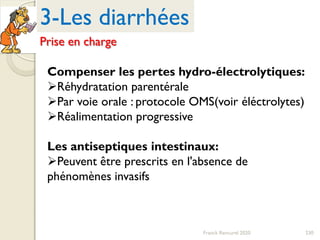230Franck Rencurel 2020
3-Les diarrhées
Prise en charge
Compenser les pertes hydro-électrolytiques:
Réhydratation parentérale
Par voie orale : protocole OMS(voir éléctrolytes)
Réalimentation progressive
Les antiseptiques intestinaux:
Peuvent être prescrits en l'absence de
phénomènes invasifs
 