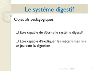 Le système digestif
3Franck Rencurel 2020
Objectifs pédagogiques
 Etre capable de décrire le système digestif
 Etre capable d’expliquer les mécanismes mis
en jeu dans la digestion
 