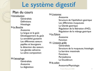 Franck Rencurel 2020 4
Le système digestif
Plan du cours
I-Introduction
Généralités
Définitions
Histologie
II-La Bouche
Anatomie
La langue et le goût
Développement du goût
La sensibilité gustative
Les différentes saveurs
papilles et bourgeons
la détection des saveurs
Les glandes salivaires
La salive: composition
III-l’œsophage
Généralités
Anatomie
La déglutition
IV-L’estomac
Anatomie
Structure de l’épithélium gastrique
Les différentes muqueuses
La Glande gastrique
Régulation de la libération d’HCL
Régulation de la vidange gastrique
V-Le Pylore
Anatomie
Fonction
VI- L’intestin grêle
Généralités
Structure de la muqueuse, histologie
La barrière intestinale
Fonctions
Peristaltisme
Le Duodénum
III-le colon
Anatomie/Physiologie
 