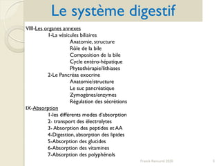 Franck Rencurel 2020 5
Le système digestif
VIII-Les organes annexes
1-La vésicules biliaires
Anatomie, structure
Rôle de la bile
Composition de la bile
Cycle entéro-hépatique
Phytothérapie/lithiases
2-Le Pancréas exocrine
Anatomie/structure
Le suc pancréatique
Zymogènes/enzymes
Régulation des sécrétions
IX-Absorption
1-les différents modes d’absorption
2- transport des électrolytes
3- Absorption des peptides et AA
4-Digestion, absorption des lipides
5-Absorption des glucides
6-Absorption des vitamines
7-Absorption des polyphénols
 