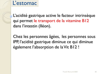 60Franck Rencurel 2020
L’estomac
L’acidité gastrique active le facteur intrinsèque
qui permet le transport de la vitamine B12
dans l’intestin (Iléon).
Chez les personnes âgées, les personnes sous
IPP, l’acidité gastrique diminue ce qui diminue
également l’absorption de laVit B12 !
 