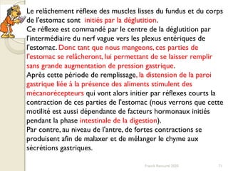 Franck Rencurel 2020 71
Le relâchement réflexe des muscles lisses du fundus et du corps
de l'estomac sont initiés par la déglutition.
Ce réflexe est commandé par le centre de la déglutition par
l'intermédiaire du nerf vague vers les plexus entériques de
l'estomac. Donc tant que nous mangeons, ces parties de
l'estomac se relâcheront, lui permettant de se laisser remplir
sans grande augmentation de pression gastrique.
Après cette période de remplissage, la distension de la paroi
gastrique liée à la présence des aliments stimulent des
mécanorécepteurs qui vont alors initier par réflexes courts la
contraction de ces parties de l'estomac (nous verrons que cette
motilité est aussi dépendante de facteurs hormonaux initiés
pendant la phase intestinale de la digestion).
Par contre, au niveau de l'antre, de fortes contractions se
produisent afin de malaxer et de mélanger le chyme aux
sécrétions gastriques.
 