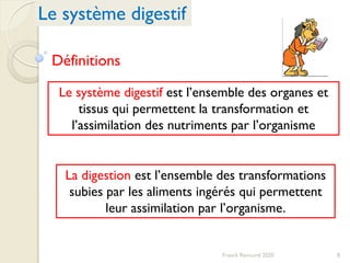 Le système digestif
8Franck Rencurel 2020
Définitions
Le système digestif est l’ensemble des organes et
tissus qui permettent la transformation et
l’assimilation des nutriments par l’organisme
La digestion est l’ensemble des transformations
subies par les aliments ingérés qui permettent
leur assimilation par l’organisme.
 