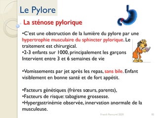 82Franck Rencurel 2020
Le Pylore
La sténose pylorique
•C’est une obstruction de la lumière du pylore par une
hypertrophie musculaire du sphincter pylorique. Le
traitement est chirurgical.
•2-3 enfants sur 1000, principalement les garçons
Intervient entre 3 et 6 semaines de vie
•Vomissements par jet après les repas, sans bile. Enfant
visiblement en bonne santé et de fort appétit.
•Facteurs génétiques (frères sœurs, parents),
•Facteurs de risque: tabagisme grossesse.
•Hypergastrinémie observée, innervation anormale de la
musculeuse.
 