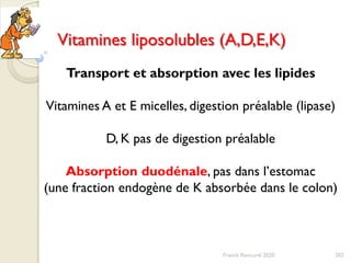 202Franck Rencurel 2020
Vitamines liposolubles (A,D,E,K)
Transport et absorption avec les lipides
Vitamines A et E micelles, digestion préalable (lipase)
D, K pas de digestion préalable
Absorption duodénale, pas dans l’estomac
(une fraction endogène de K absorbée dans le colon)
 