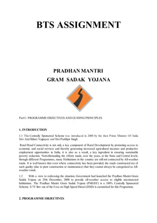 BTS ASSIGNMENT
PRADHAN MANTRI
GRAM SADAK YOJANA
Part I - PROGRAMME OBJECTIVES AND GUIDINGPRINCIPLES
1. INTRODUCTION
1.1 This Centrally Sponsored Scheme was introduced in 2000 by the then Prime Minister Of India
Shri Atal Bihari Vajpayee and Shri Prabhjot Singh.
Rural Road Connectivity is not only a key component of Rural Development by promoting access to
economic and social services and thereby generating increased agricultural incomes and productive
employment opportunities in India, it is also as a result, a key ingredient in ensuring sustainable
poverty reduction. Notwithstanding the efforts made, over the years, at the State and Central levels,
through different Programmes, many Habitations in the country are still not connected by All-weather
roads. It is well known that even where connectivity has been provided, the roads constructed are of
such quality (due to poor construction or maintenance) that they cannot always be categorised as All-
weather roads.
1.2 With a view to redressing the situation, Government had launched the Pradhan Mantri Gram
Sadak Yojana on 25th December, 2000 to provide all-weather access to eligible unconnected
habitations. The Pradhan Mantri Gram Sadak Yojana (PMGSY) is a 100% Centrally Sponsored
Scheme. 0.75/ litre out of the Cess on High Speed Diesel (HSD) is earmarked for this Programme.
2. PROGRAMME OBJECTIVES
 