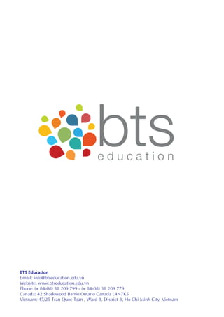 BTS Education
Email: info@btseducation.edu.vn
Website: www.btseducation.edu.vn
Phone: (+ 84-08) 38 209 799 - (+ 84-08) 38 209 779
Canada: 42 Shadowood Barrie Ontario Canada L4N7K5
Vietnam: 47/25 Tran Quoc Toan , Ward 8, District 3, Ho Chi Minh City, Vietnam
 