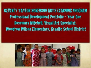 BEVERLY TAYLOR SORENSON ARTS LEARNING PROGRAM
   Professional Development Portfolio - Year One
      Rosemary Mitchell, Visual Art Specialist,
 Woodrow Wilson Elementary, Granite School District
 