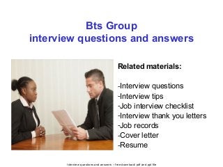 Interview questions and answers – free download/ pdf and ppt file
Bts Group
interview questions and answers
Related materials:
-Interview questions
-Interview tips
-Job interview checklist
-Interview thank you letters
-Job records
-Cover letter
-Resume
 