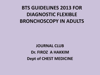 BTS GUIDELINES 2013 FOR
DIAGNOSTIC FLEXIBLE
BRONCHOSCOPY IN ADULTS
JOURNAL CLUB
Dr. FIROZ A HAKKIM
Dept of CHEST MEDICINE
 