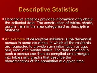 Descriptive statistics provides information only aboutDescriptive statistics provides information only about
the collected data. The construction of tables, charts,the collected data. The construction of tables, charts,
graphs, falls in the area categorized as descriptivegraphs, falls in the area categorized as descriptive
statistics.statistics.
An exampleAn example ofof descriptivedescriptive statistics is the decennialstatistics is the decennial
census in some countries, in which all the residentscensus in some countries, in which all the residents
are requested to provide such information as age,are requested to provide such information as age,
sex, race, and marital status. The data obtained insex, race, and marital status. The data obtained in
such a census can then be compiled and arrangedsuch a census can then be compiled and arranged
into tables and graphs that describe theinto tables and graphs that describe the
characteristics of the population at a given time.characteristics of the population at a given time.
DescriptiveDescriptive StatisticsStatistics
 