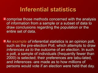 Inferential statisticsInferential statistics
comprise those methods concerned with the analysiscomprise those methods concerned with the analysis
of information from a sample or a subset of data toof information from a sample or a subset of data to
draw conclusions regarding the population or thedraw conclusions regarding the population or the
entire set of data.entire set of data.
AnAn exampleexample ofof inferentialinferential statistics is an opinion poll,statistics is an opinion poll,
such as the pre-election Poll, which attempts to drawsuch as the pre-election Poll, which attempts to draw
inferences as toinferences as to the outcome of an election. In suchthe outcome of an election. In such
a poll, a sample of individuals (frequently fewer thana poll, a sample of individuals (frequently fewer than
2000) is selected; their preferences are tabu-lated,2000) is selected; their preferences are tabu-lated,
and inferences -are made as to how millions ofand inferences -are made as to how millions of
persons would vote if an election were held that day.persons would vote if an election were held that day.
 