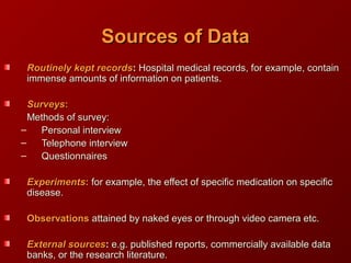 Sources of DataSources of Data
Routinely kept recordsRoutinely kept records:: Hospital medical records, for example, containHospital medical records, for example, contain
immense amounts of information on patients.immense amounts of information on patients.
SurveysSurveys::
Methods of survey:Methods of survey:
– Personal interviewPersonal interview
– Telephone interviewTelephone interview
– QuestionnairesQuestionnaires
ExperimentsExperiments:: for example, the effect of specific medication on specificfor example, the effect of specific medication on specific
disease.disease.
ObservationsObservations attained by naked eyes or through video camera etc.attained by naked eyes or through video camera etc.
External sourcesExternal sources:: e.g. published reports, commercially available datae.g. published reports, commercially available data
banks, or the research literature.banks, or the research literature.
 