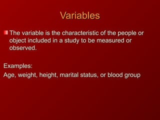 VariablesVariables
The variable is the characteristic of the people orThe variable is the characteristic of the people or
object included in a study to be measured orobject included in a study to be measured or
observed.observed.
Examples:Examples:
Age, weight, height, marital status, or blood groupAge, weight, height, marital status, or blood group
 