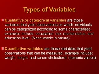 Types of VariablesTypes of Variables
Qualitative orQualitative or categoricalcategorical variablesvariables are thoseare those
variables that yield observations on whichvariables that yield observations on which individualsindividuals
can be categorized according to some characteristic,can be categorized according to some characteristic,
examples include; occupation, sex, marital status, andexamples include; occupation, sex, marital status, and
education level.education level. (Nonnumeric in nature)(Nonnumeric in nature)
Quantitative variablesQuantitative variables are those variables that yieldare those variables that yield
observations that can be measured, example include;observations that can be measured, example include;
weight, height, and serum cholesterol.weight, height, and serum cholesterol. (numeric values)(numeric values)
 