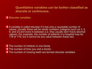 Quantitative variables can be further classified asQuantitative variables can be further classified as
discrete or continuous.discrete or continuous.
Discrete variablesDiscrete variables
A variable is called discrete if it has only a countable number ofA variable is called discrete if it has only a countable number of
values. Usually these will be whole numbers (integers) such as 3, 5,values. Usually these will be whole numbers (integers) such as 3, 5,
9, and 23 and none in between (i.e. they usually don’t have decimal9, and 23 and none in between (i.e. they usually don’t have decimal
values). For example, the number of patients in a hospital may bevalues). For example, the number of patients in a hospital may be
178 or 179, but it cannot be any value between these two.178 or 179, but it cannot be any value between these two.
The number of children in one familyThe number of children in one family
The number of time you visit a doctor.The number of time you visit a doctor.
The number of missing teeth are termed discrete variablesThe number of missing teeth are termed discrete variables
 