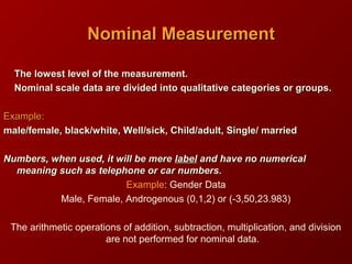 The lowest level of the measurement.The lowest level of the measurement.
Nominal scale data are divided into qualitative categories or groups.Nominal scale data are divided into qualitative categories or groups.
Example:Example:
male/female, black/white, Well/sick, Child/adult, Single/ marriedmale/female, black/white, Well/sick, Child/adult, Single/ married
Numbers, when used, it will be mereNumbers, when used, it will be mere labellabel and have no numericaland have no numerical
meaning such as telephone or car numbers.meaning such as telephone or car numbers.
Example: Gender Data
Male, Female, Androgenous (0,1,2) or (-3,50,23.983)
The arithmetic operations of addition, subtraction, multiplication, and division
are not performed for nominal data.
Nominal MeasurementNominal Measurement
 